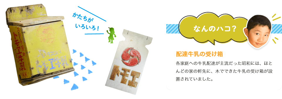 
                             配達牛乳の受け箱
                             各家庭への牛乳配達が主流だった昭和には、ほとんどの家の軒先に、木でできた牛乳の受け箱が設置されていました。
