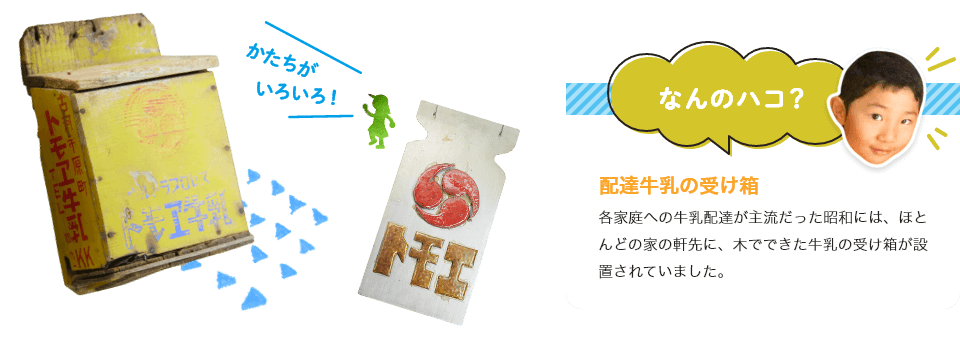 配達牛乳の受け箱
各家庭への牛乳配達が主流だった昭和には、ほとんどの家の軒先に、木でできた牛乳の受け箱が設置されていました。