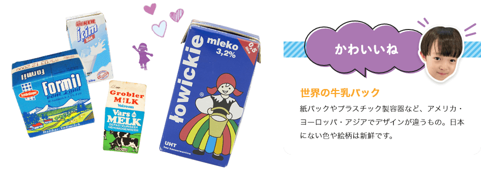 世界の牛乳パック
紙パックやプラスチック製容器など、アメリカ・ヨーロッパ・アジアでデザインが違うもの。日本にない色や絵柄は新鮮です。
