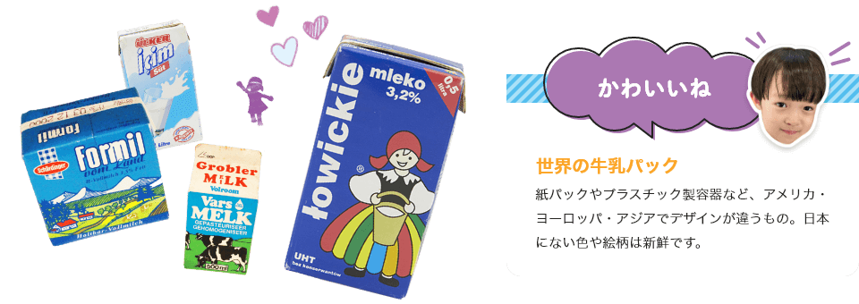 
                             世界の牛乳パック
                             紙パックやプラスチック製容器など、アメリカ・ヨーロッパ・アジアでデザインが違うもの。日本にない色や絵柄は新鮮です。
