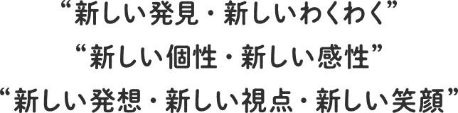 “新しい発見・新しいわくわく” “新しい個性・新しい感性” “新しい発想・新しい視点・新しい笑顔”