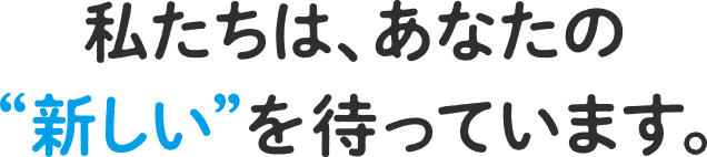 私たちは、あなたの“新しい”を待っています。