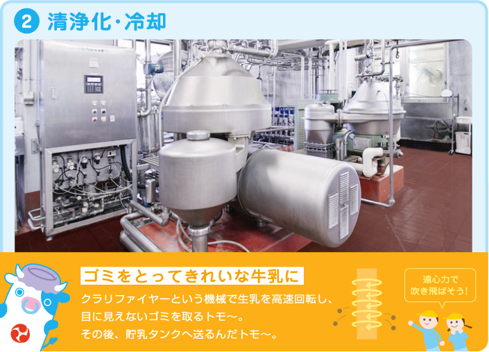 2.清浄化・冷却 ゴミをとってきれいな牛乳に クラリファイヤーという機械で生乳を高速回転し、目に見えないゴミを取るトモ~。その後、貯乳タンクへ送るんだトモ~。