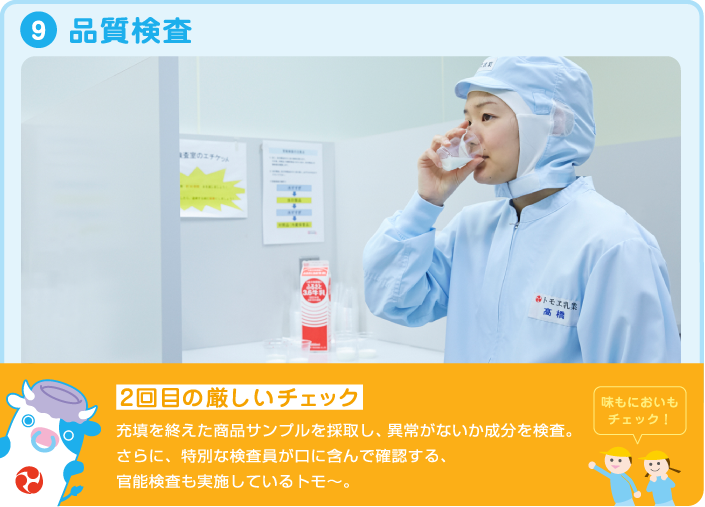 9.品質検査 2回目の厳しいチェック 充填を終えた商品サンプルを採取し、異常がないか成分を検査。さらに、特別な検査員が口に含んで確認する、官能検査も実施しているトモ~。